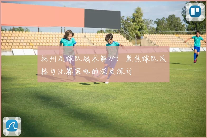 杭州足球队战术解析：聚焦球队风格与比赛策略的深度探讨