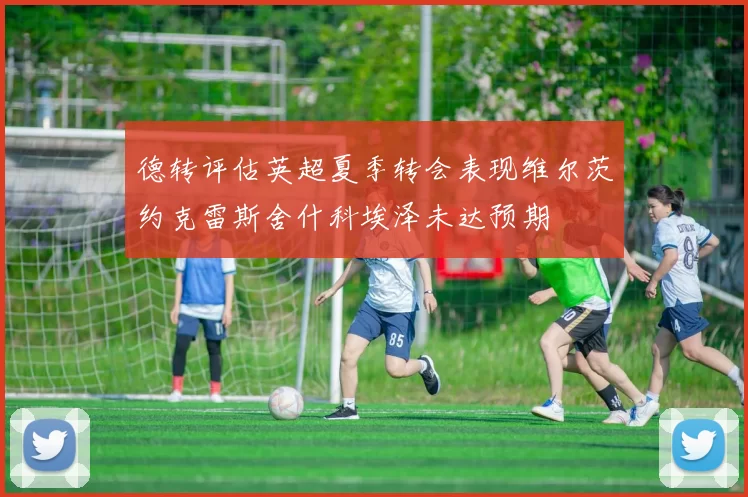 德转评估英超夏季转会表现维尔茨约克雷斯舍什科埃泽未达预期