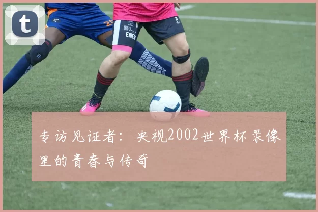 专访见证者:央视2002世界杯录像里的青春与传奇