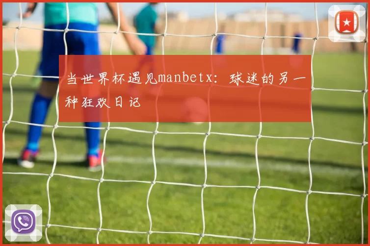 当世界杯遇见manbetx：球迷的另一种狂欢日记