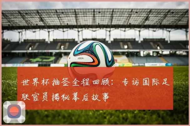 世界杯抽签全程回顾:专访国际足联官员揭秘幕后故事