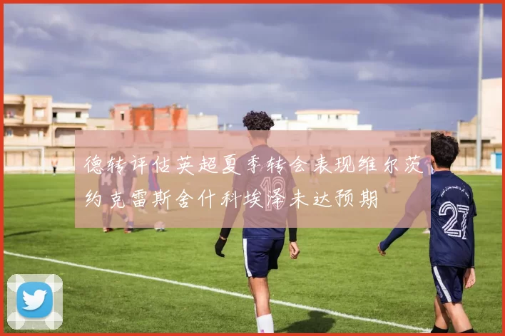 德转评估英超夏季转会表现维尔茨约克雷斯舍什科埃泽未达预期