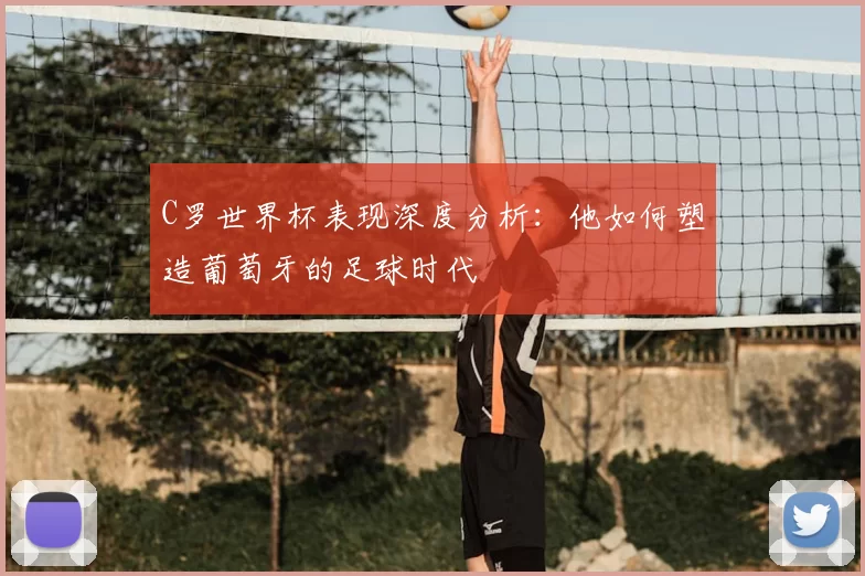 C罗世界杯表现深度分析:他如何塑造葡萄牙的足球时代