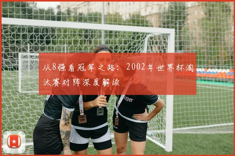 从8强看冠军之路:2002年世界杯淘汰赛对阵深度解读