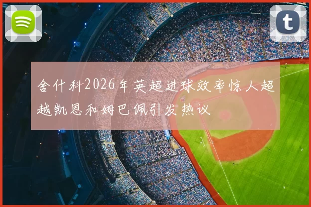 舍什科2026年英超进球效率惊人超越凯恩和姆巴佩引发热议