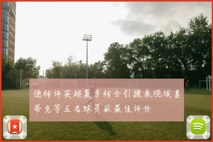 德转评英超夏季转会引援表现埃基蒂克等五名球员获最佳评价