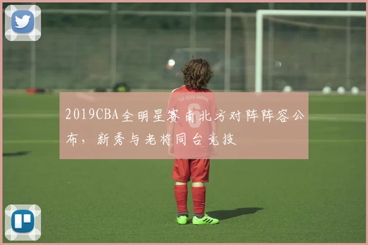 2019CBA全明星赛南北方对阵阵容公布,新秀与老将同台竞技