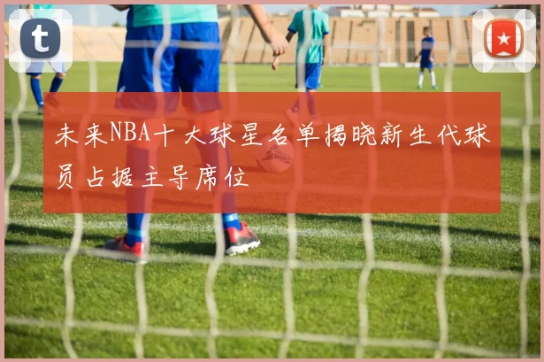 未来NBA十大球星名单揭晓新生代球员占据主导席位
