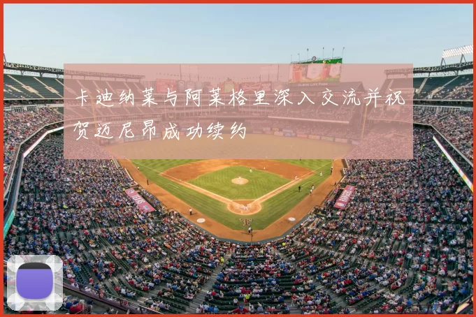 卡迪纳莱与阿莱格里深入交流并祝贺迈尼昂成功续约