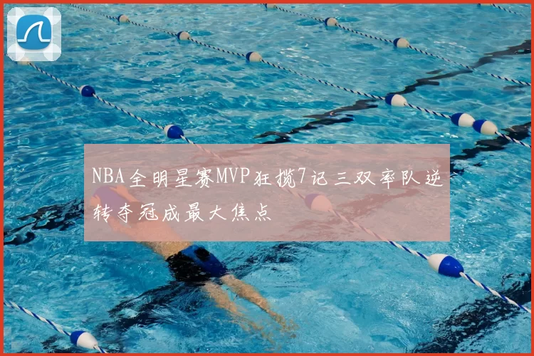 NBA全明星赛MVP狂揽7记三双率队逆转夺冠成最大焦点