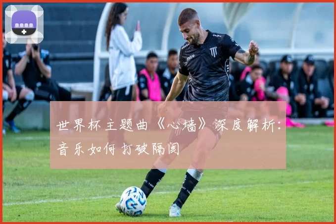 世界杯主题曲《心墙》深度解析:音乐如何打破隔阂
