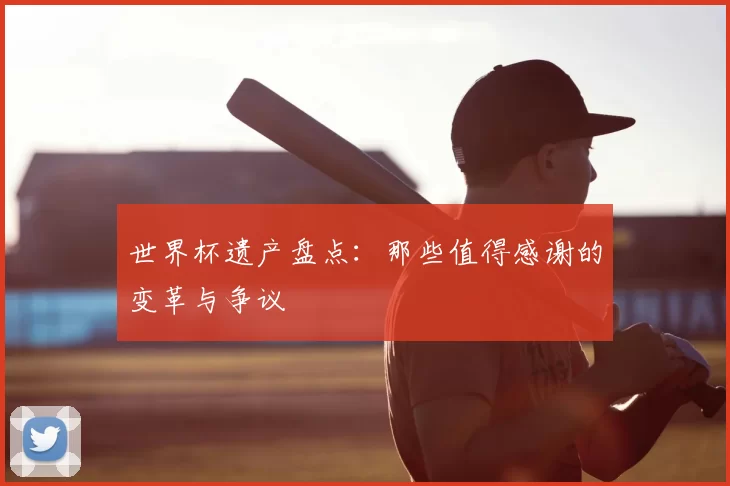 世界杯遗产盘点:那些值得感谢的变革与争议
