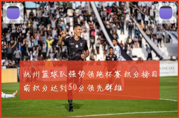 杭州篮球队强势领跑杯赛积分榜目前积分达到50分领先群雄