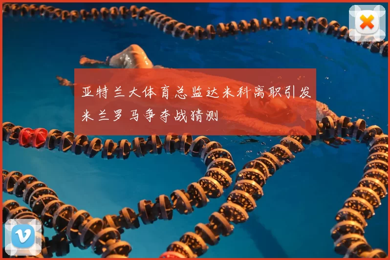 亚特兰大体育总监达米科离职引发米兰罗马争夺战猜测