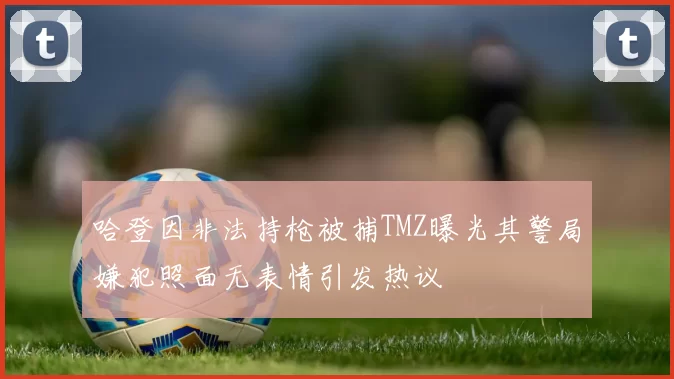 哈登因非法持枪被捕TMZ曝光其警局嫌犯照面无表情引发热议