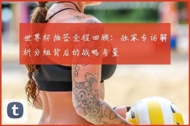 世界杯抽签全程回顾:独家专访解析分组背后的战略考量