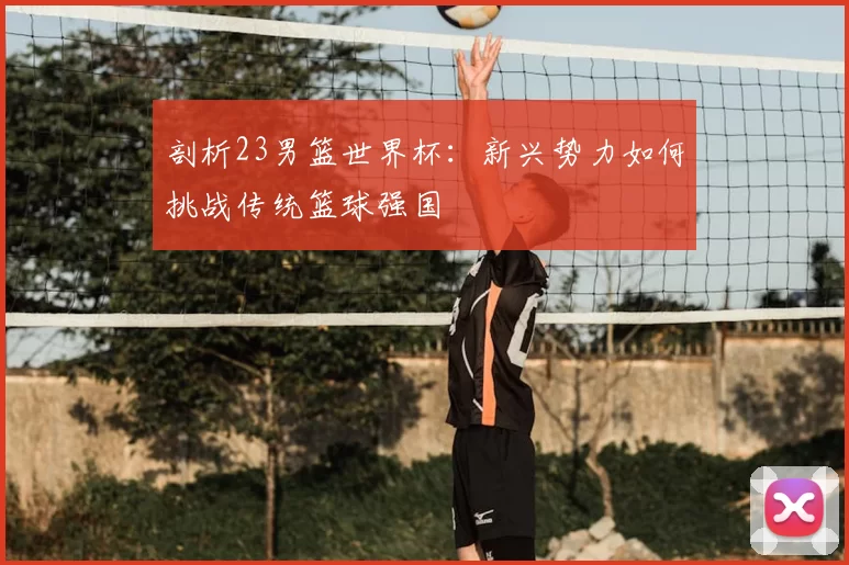 剖析23男篮世界杯:新兴势力如何挑战传统篮球强国